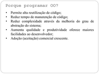 • Permite alta reutilização de código;
• Reduz tempo de manutenção de código;
• Reduz complexidade através da melhoria do grau de
abstração do sistema;
• Aumenta qualidade e produtividade oferece maiores
facilidades ao desenvolvedor;
• Adoção (aceitação) comercial crescente.
 