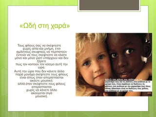 «Ωδή στη χαρά»
Τους φίλους σας να σκέφτεστε
χωρίς αιτία και μνήμη, έτσι
αμίλητους σκυφτούς να περπατούν
έντονα να τους σκέφτεστε να κλαίτε
μόνο και μόνο γιατί υπάρχουν και δεν
ξέρετε
πώς τον κοιτούν τον κόσμο αυτή την
ώρα.
Αυτή την ώρα που δεν κάνετε άλλο
παρά μονάχα σκέφτεστε τους φίλους
είναι όπως όταν απερίσπαστοι
ακούτε μουσική:
αλλά όταν σκέφτεστε τους φίλους
απερίσπαστοι
χωρίς να κάνετε άλλο
ακούγεται σιγά
μουσική.
 