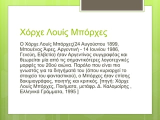 Χόρχε Λουίς Μπόρχες
Ο Χόρχε Λουίς Μπόρχες(24 Αυγούστου 1899,
Μπουένος Άιρες, Αργεντινή - 14 Ιουνίου 1986,
Γενεύη, Ελβετία) ήταν Αργεντίνος συγγραφέας και
θεωρείται μία από τις σημαντικότερες λογοτεχνικές
μορφές του 20ού αιώνα. Παρόλο που είναι πιο
γνωστός για τα διηγήματά του (όπου κυριαρχεί το
στοιχείο του φανταστικού), ο Μπόρχες ήταν επίσης
δοκιμιογράφος, ποιητής και κριτικός. [πηγή: Χόρχε
Λουίς Μπόρχες, Ποιήματα, μετάφρ. Δ. Καλομοίρης ,
Ελληνικά Γράμματα, 1995 ]
 