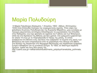 Μαρία Πολυδούρη
Η Μαρία Πολυδούρη (Καλαμάτα, 1 Απριλίου 1902 - Αθήνα, 29 Απριλίου
1930) ήταν Ελληνίδα ποιήτρια της νεορομαντικής σχολής. Ήταν κόρη του
φιλολόγου Ευγένιου Πολυδούρη και της Κυριακής Μαρκάτου, μιας γυναίκας με
πρώιμες φεμινιστικές αντιλήψεις.Ολοκλήρωσε τις γυμνασιακές της σπουδές
στην Καλαμάτα, ενώ είχε φοιτήσει σε σχολεία του Γυθείου και των Φιλιατρών,
αλλά και στο Αρσάκειο της Αθήνας για δύο χρόνια. Στα γράμματα εμφανίστηκε
σε ηλικία 14 ετών με το πεζοτράγουδο Ο πόνος της μάνας, το οποίο
αναφέρεται στο θάνατο ενός ναυτικού που ξέβρασαν τα κύματα στις ακτές των
Φιλιατρών και είναι επηρεασμένο από τα μοιρολόγια που άκουγε στη Μάνη.
Στα δεκαέξι της διορίστηκε στη Νομαρχία Μεσσηνίας και παράλληλα εξέφρασε
ζωηρό ενδιαφέρον για το γυναικείο ζήτημα. Το 1920, σε διάστημα σαράντα
ημερών, έχασε και τους δύο γονείς της.
http://users.uoa.gr/~nektar/arts/tributes/maria_polydoyrh/anekdota_poihmata.
htm
 