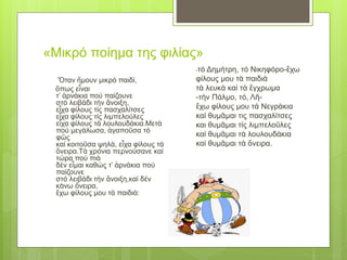 «Μικρό ποίημα της φιλίας»
Ὅταν ἤμουν μικρό παιδί,
ὅπως εἶναι
τ’ ἀρνάκια πού παίζουνε
στό λειβάδι τήν ἄνοιξη,
εἶχα φίλους τίς πασχαλίτσες
εἶχα φίλους τίς λιμπελούλες
εἶχα φίλους τά λουλουδάκια.Μετά
πού μεγάλωσα, ἀγαποῦσα τό
φῶς
καί κοιτοῦσα ψηλά, εἶχα φίλους τά
ὄνειρα.Τά χρόνια περνούσανε καί
τώρα πού πιά
δέν εἶμαι καθώς τ’ ἀρνάκια πού
παίζουνε
στό λειβάδι τήν ἄνοιξη,καί δέν
κάνω ὄνειρα,
ἔχω φίλους μου τά παιδιά:
-τό Δημήτρη, τό Νικηφόρο-ἔχω
φίλους μου τά παιδιά
τά λευκά καί τά ἔγχρωμα
-τήν Πάλμο, τό, Λῆ-
ἔχω φίλους μου τά Νεγράκια
καί θυμᾶμαι τις πασχαλίτσες
και θυμᾶμαι τίς λιμπελοῦλες
καί θυμᾶμαι τά λουλουδάκια
καί θυμᾶμαι τά ὄνειρα.
 
