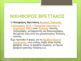 ΝΙΚΗΦΟΡΟΣ ΒΡΕΤΤΑΚΟΣ
Ο Νικηφόρος Βρεττάκος (Κροκεές Λακωνίας,
1 Ιανουαρίου 1912 – Πλουμίτσα Λακωνίας, 4
Αυγούστου 1991) ήταν Έλληνας ποιητής,
πεζογράφος, μεταφραστής και δοκιμιογράφος.
Θεωρείται ένας από του μεγαλύτερους Έλληνες
ποιητές.
Είχε προταθεί 4 φορές για το Βραβείο Νόμπελ
Λογοτεχνίας, ενώ επίσης έλαβε άλλα πολλά
βραβεία, όπως το βραβείο Ουράνη, το Πρώτο
βραβείο κρατικής ποίησης κ.α.
 