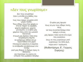«Δεν τους γνωρίσαμε»
Δεν τους γνωρίσαμε
ήταν η ελπίδα στο βάθος που
έλεγε
πως τους είχαμε γνωρίσει από
μικρά παιδιά.
Τους είδαμε ίσως δυο φορές κι
έπειτα πήραν τα καράβια,
φορτία κάρβουνο, φορτία
γεννήματα, κι οι φίλοι μας
χαμένοι πίσω από τον ωκεανό
παντοτινά.
Η αυγή μας βρίσκει πλάι στην
κουρασμένη λάμπα
να γράφουμε αδέξια και με
προσπάθεια στο χαρτί
πλεούμενα γοργόνες ή κοχύλια
το απόβραδο κατεβαίνουμε στο
ποτάμι
γιατί μας δείχνει το δρόμο προς τη
θάλασσα,
και περνούμε τις νύχτες σε
υπόγεια που μυρίζουν κατράμι.
Οι φίλοι μας έφυγαν
ίσως να μην τους είδαμε ποτές,
ίσως
να τους συναπαντήσαμε όταν
ακόμη ο ύπνος
μας έφερνε πολύ κοντά στο κύμα
που ανασαίνει
ίσως να τους γυρεύουμε γιατί
γυρεύουμε την άλλη ζωή,
πέρα από τ’ αγάλματα.
(Μυθιστόρημα, Ε’, Γιώργος
Σεφέρης)
 
