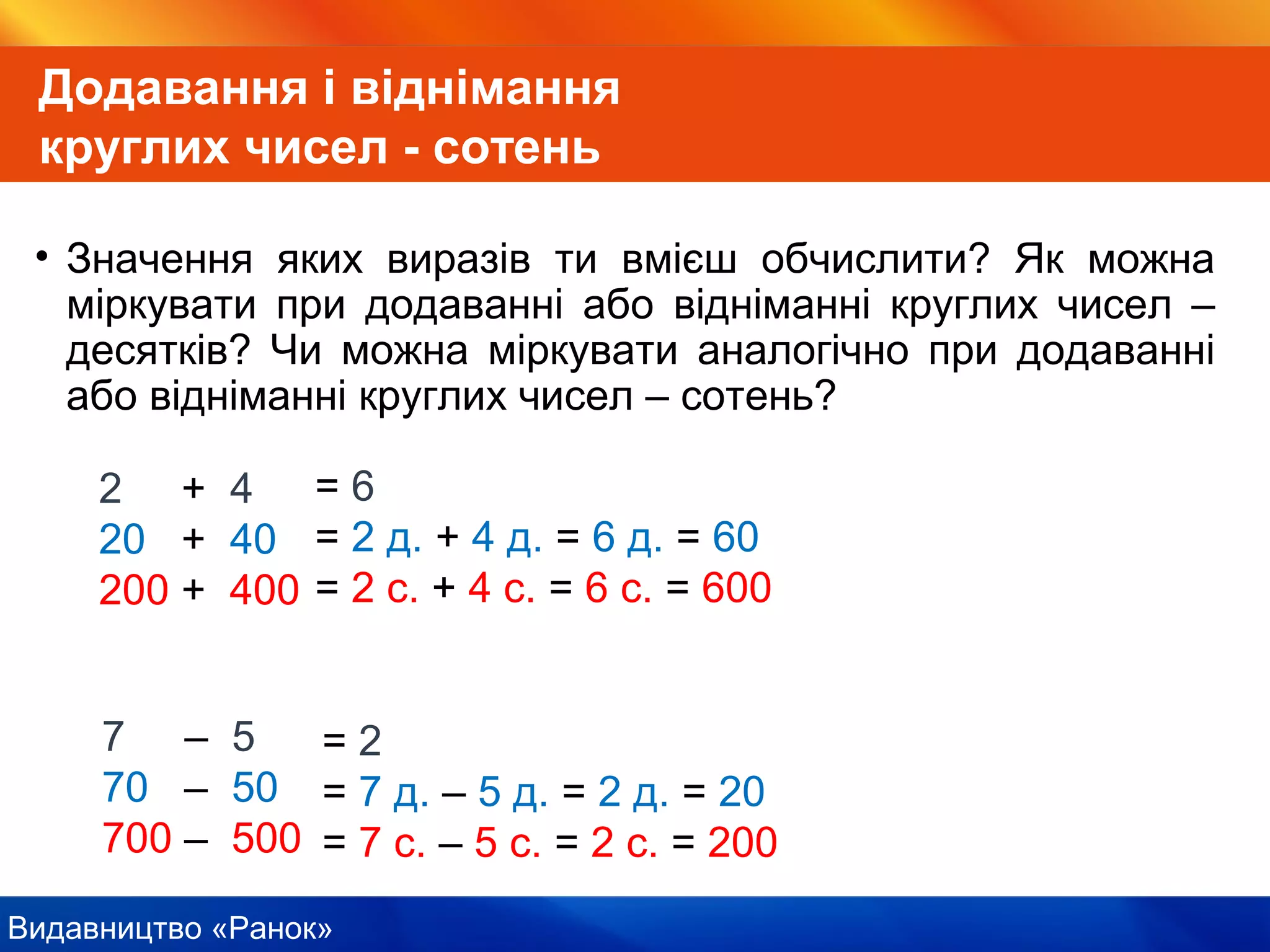 Видавництво «Ранок»
Додавання і віднімання
круглих чисел - сотень
• Значення яких виразів ти вмієш обчислити? Як можна
міркувати при додаванні або відніманні круглих чисел –
десятків? Чи можна міркувати аналогічно при додаванні
або відніманні круглих чисел – сотень?
7 – 5
70 – 50
700 – 500
2 + 4
20 + 40
200 + 400
= 6
= 2 д. + 4 д. = 6 д. = 60
= 2 с. + 4 с. = 6 с. = 600
= 2
= 7 д. – 5 д. = 2 д. = 20
= 7 с. – 5 с. = 2 с. = 200
 