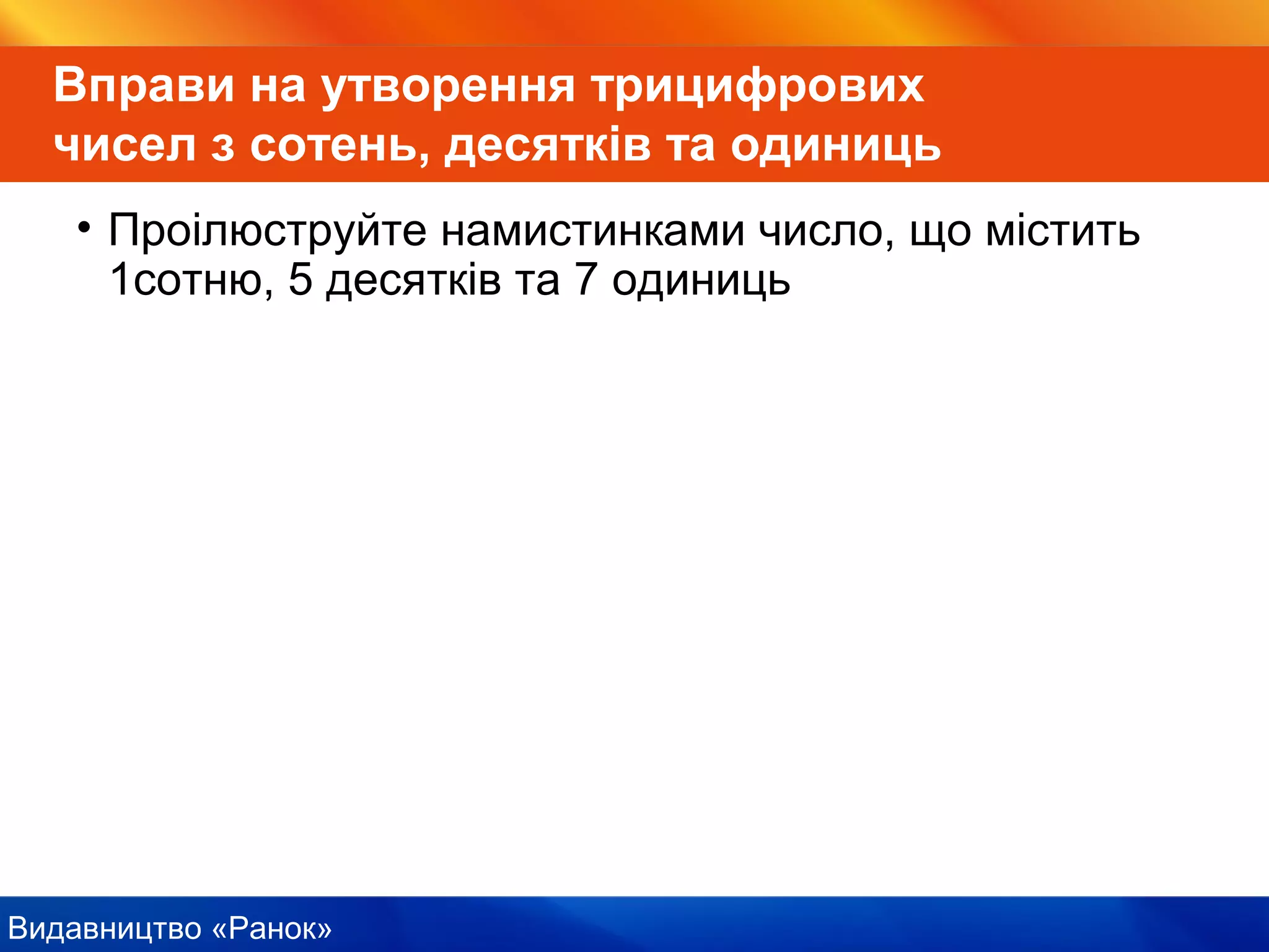 Видавництво «Ранок»
Вправи на утворення трицифрових
чисел з сотень, десятків та одиниць
• Проілюструйте намистинками число, що містить
1сотню, 5 десятків та 7 одиниць
 
