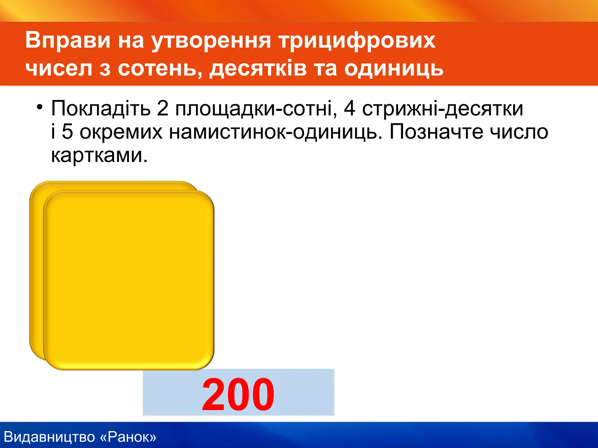 Видавництво «Ранок»
Вправи на утворення трицифрових
чисел з сотень, десятків та одиниць
• Покладіть 2 площадки-сотні, 4 стрижні-десятки
і 5 окремих намистинок-одиниць. Позначте число
картками.
200
 