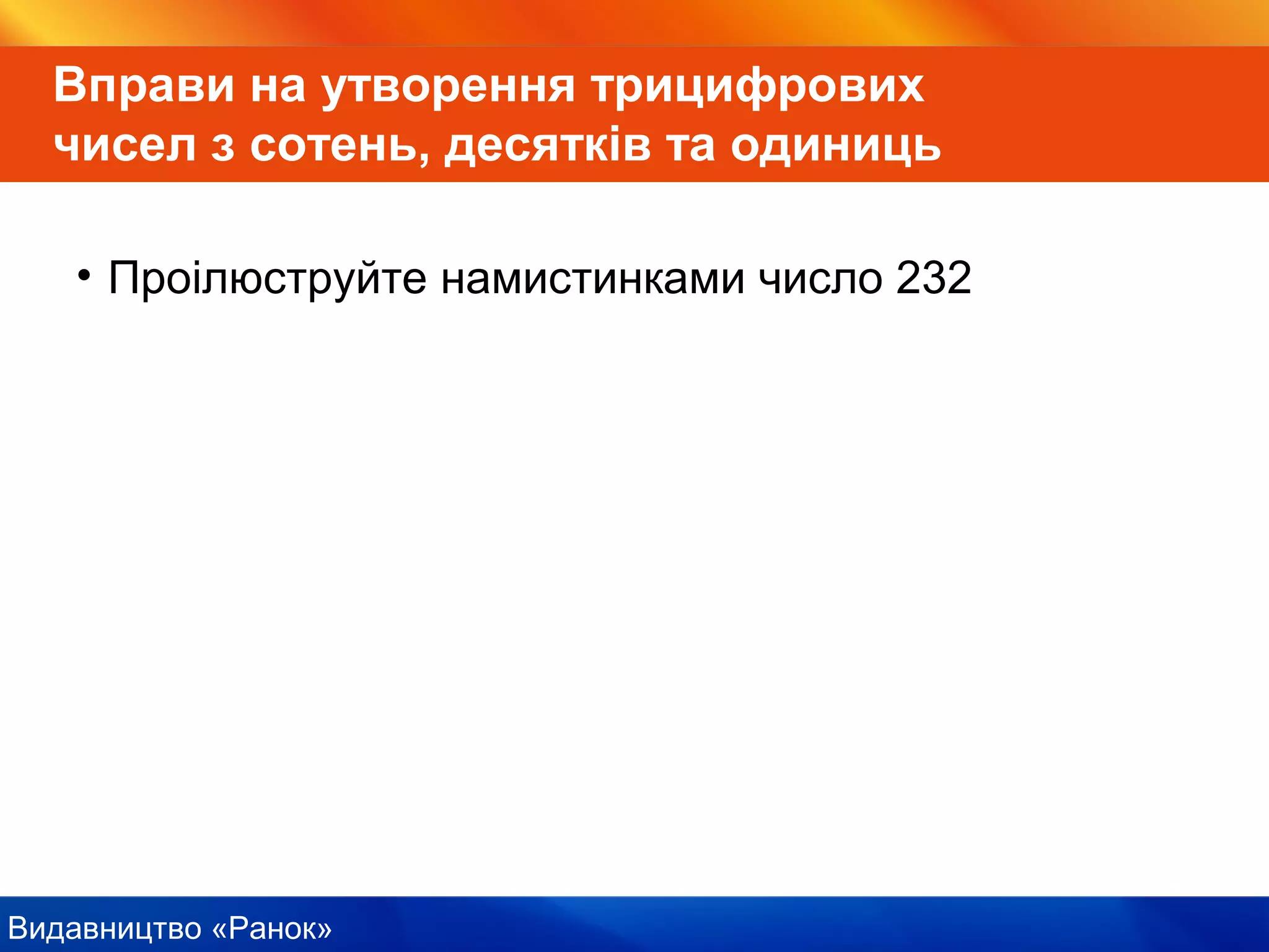 Видавництво «Ранок»
Вправи на утворення трицифрових
чисел з сотень, десятків та одиниць
• Проілюструйте намистинками число 232
 