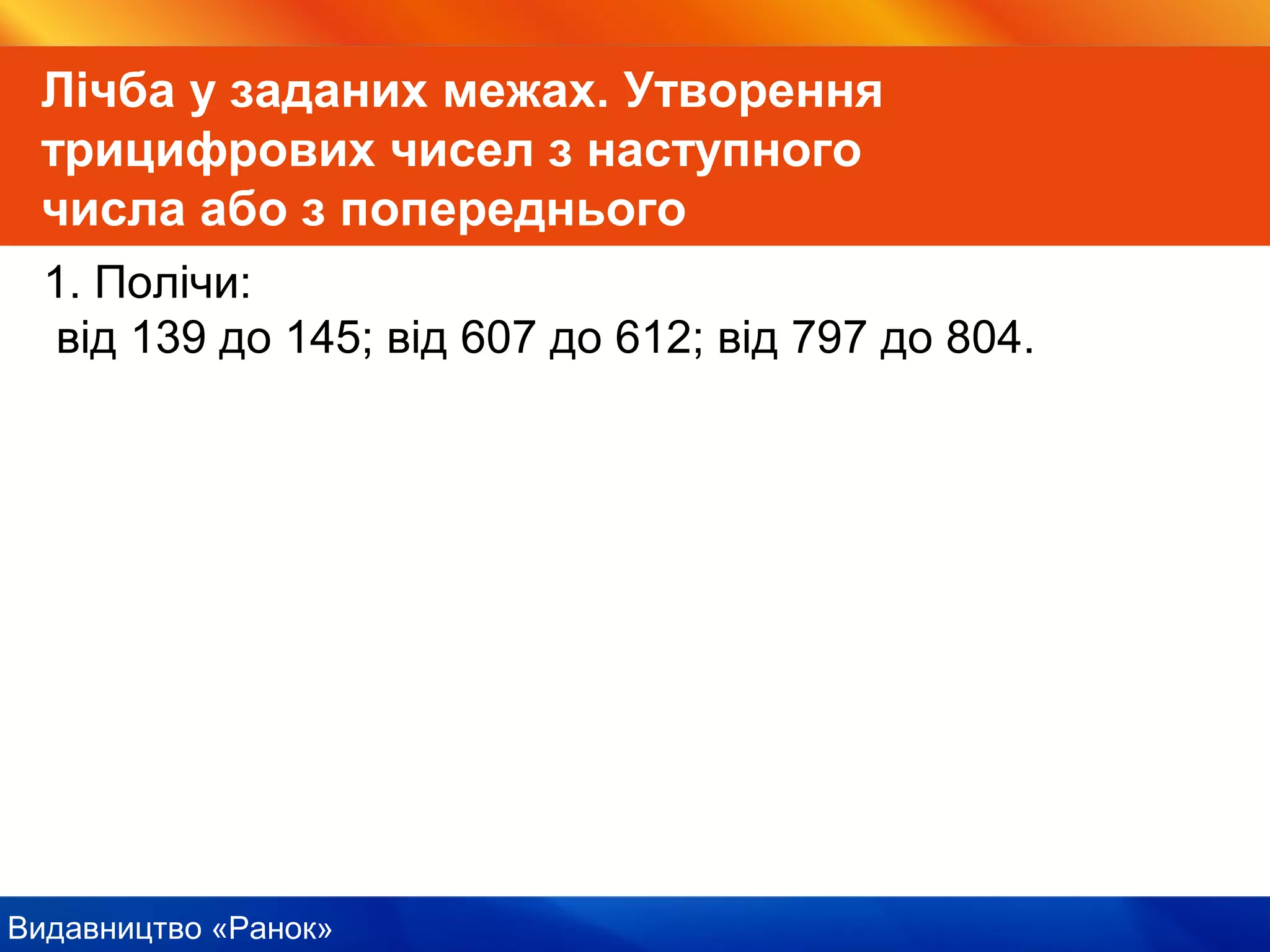 Видавництво «Ранок»
Лічба у заданих межах. Утворення
трицифрових чисел з наступного
числа або з попереднього
1. Полічи:
від 139 до 145; від 607 до 612; від 797 до 804.
 