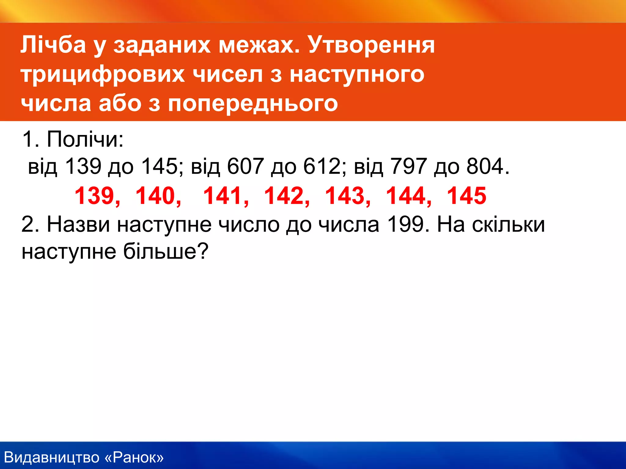 Видавництво «Ранок»
Лічба у заданих межах. Утворення
трицифрових чисел з наступного
числа або з попереднього
1. Полічи:
від 139 до 145; від 607 до 612; від 797 до 804.
139, 140, 141, 142, 143, 144, 145
2. Назви наступне число до числа 199. На скільки
наступне більше?
 