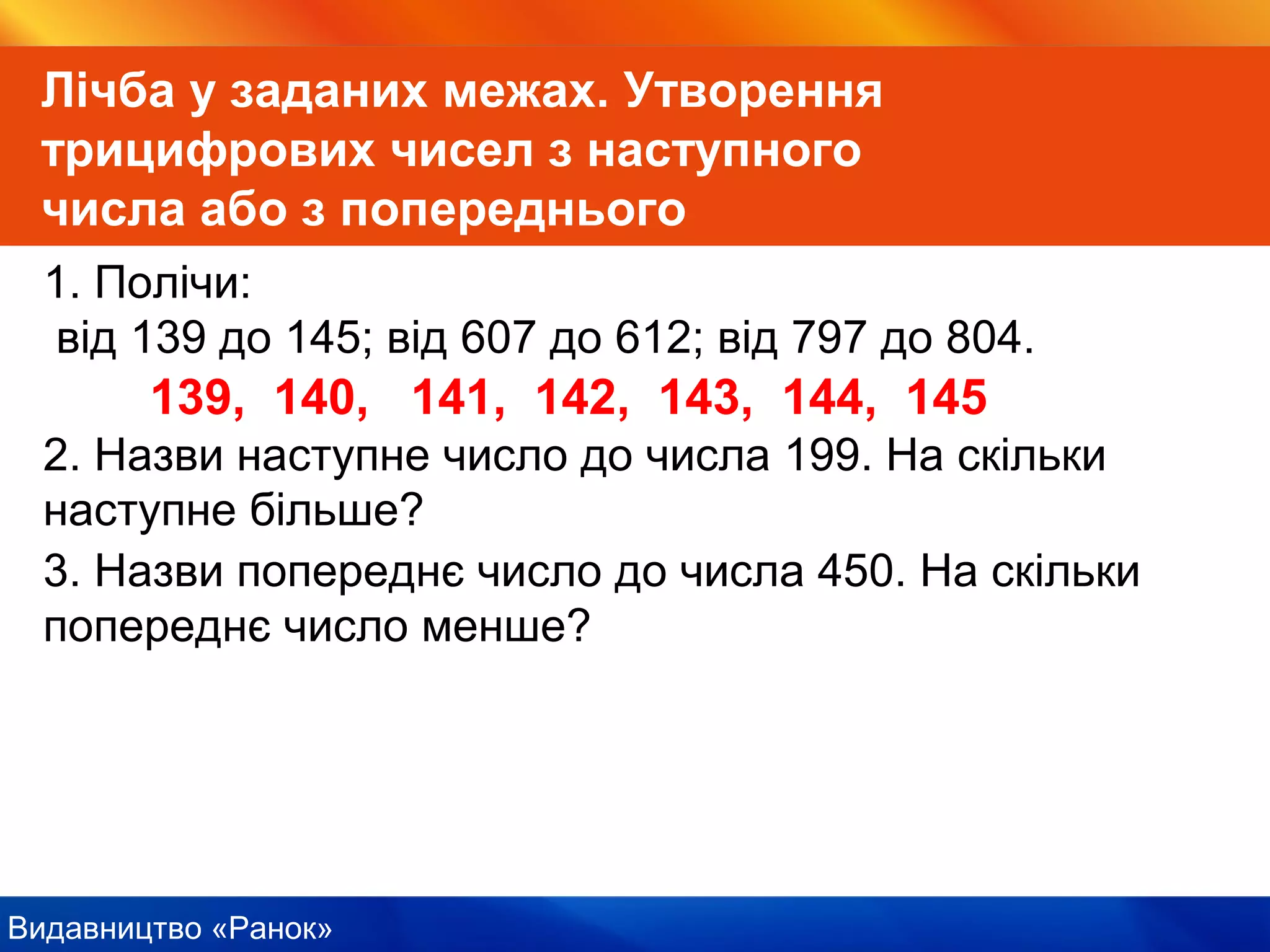 Видавництво «Ранок»
Лічба у заданих межах. Утворення
трицифрових чисел з наступного
числа або з попереднього
1. Полічи:
від 139 до 145; від 607 до 612; від 797 до 804.
139, 140, 141, 142, 143, 144, 145
2. Назви наступне число до числа 199. На скільки
наступне більше?
3. Назви попереднє число до числа 450. На скільки
попереднє число менше?
 
