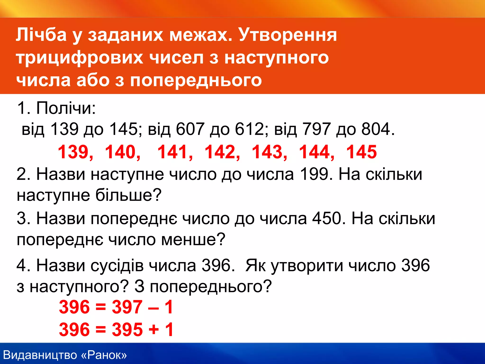 Видавництво «Ранок»
Лічба у заданих межах. Утворення
трицифрових чисел з наступного
числа або з попереднього
1. Полічи:
від 139 до 145; від 607 до 612; від 797 до 804.
139, 140, 141, 142, 143, 144, 145
2. Назви наступне число до числа 199. На скільки
наступне більше?
3. Назви попереднє число до числа 450. На скільки
попереднє число менше?
4. Назви сусідів числа 396. Як утворити число 396
з наступного? З попереднього?
396 = 397 – 1
396 = 395 + 1
 