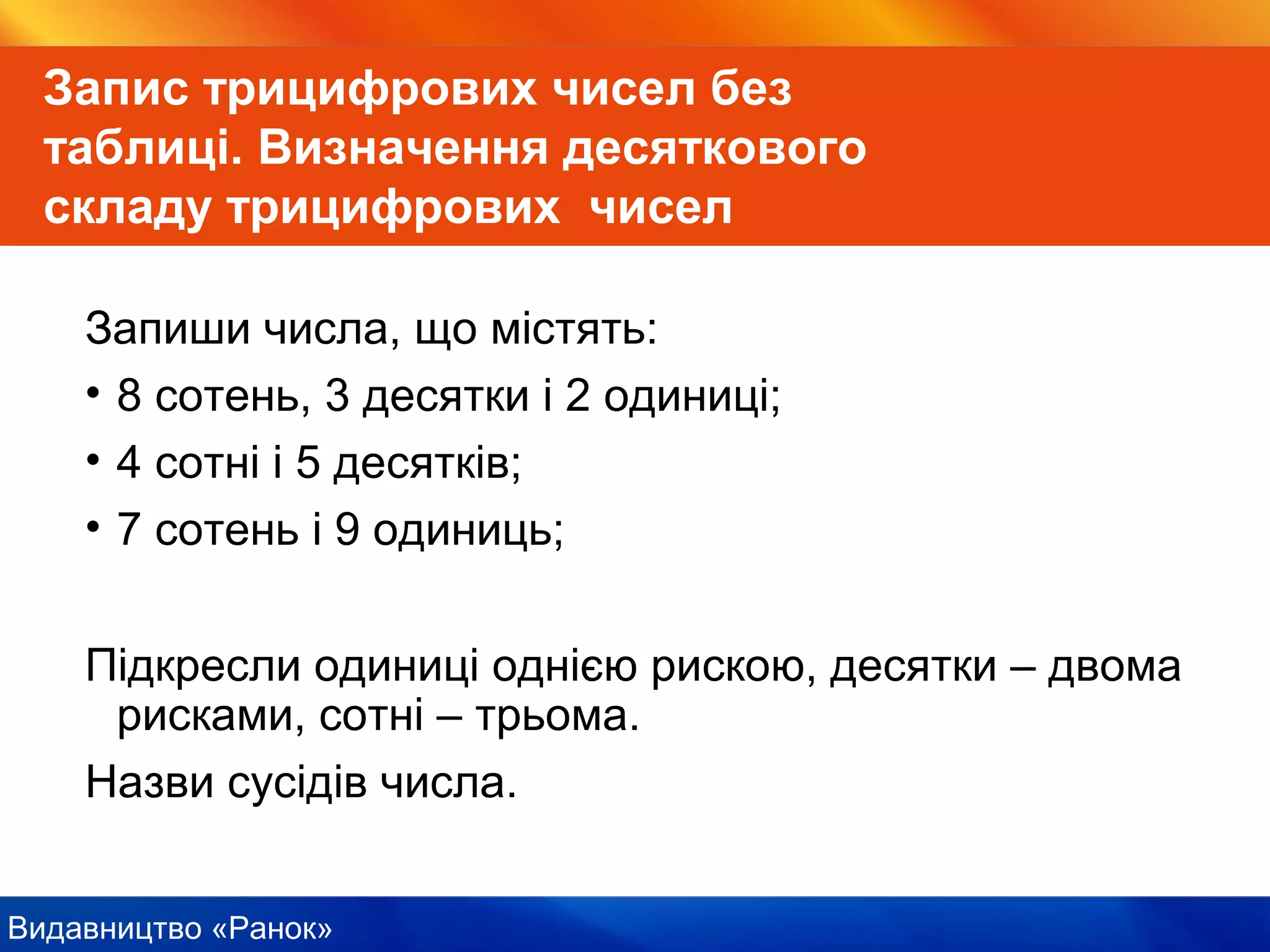 Видавництво «Ранок»
Запис трицифрових чисел без
таблиці. Визначення десяткового
складу трицифрових чисел
Запиши числа, що містять:
• 8 сотень, 3 десятки і 2 одиниці;
• 4 сотні і 5 десятків;
• 7 сотень і 9 одиниць;
Підкресли одиниці однією рискою, десятки – двома
рисками, сотні – трьома.
Назви сусідів числа.
 