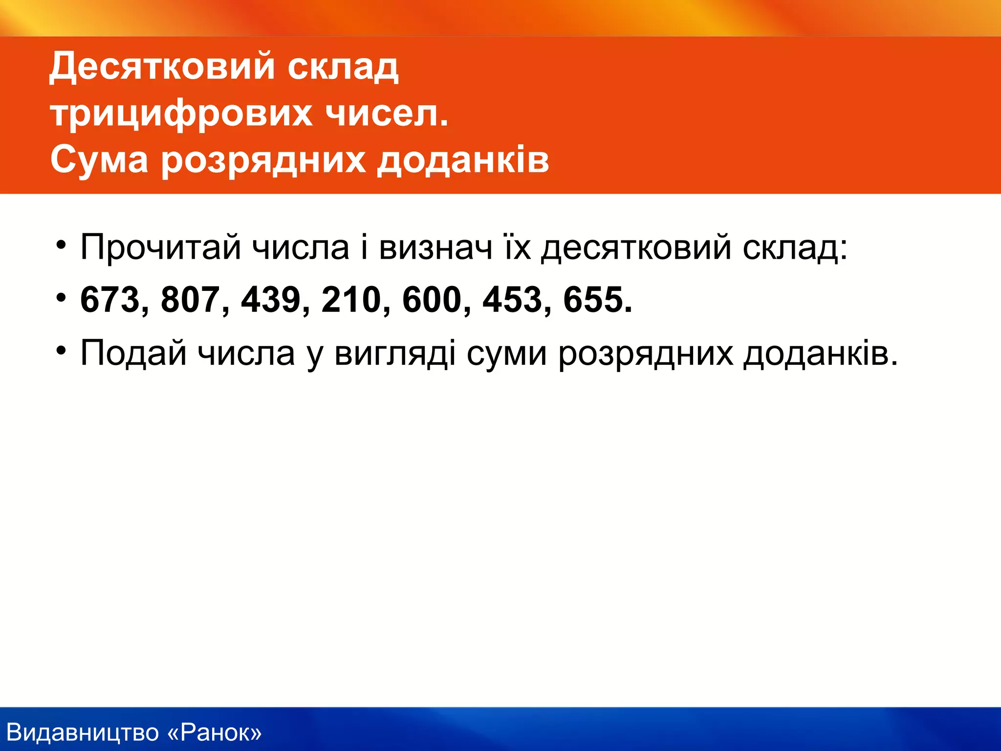 Видавництво «Ранок»
Десятковий склад
трицифрових чисел.
Сума розрядних доданків
• Прочитай числа і визнач їх десятковий склад:
• 673, 807, 439, 210, 600, 453, 655.
• Подай числа у вигляді суми розрядних доданків.
 