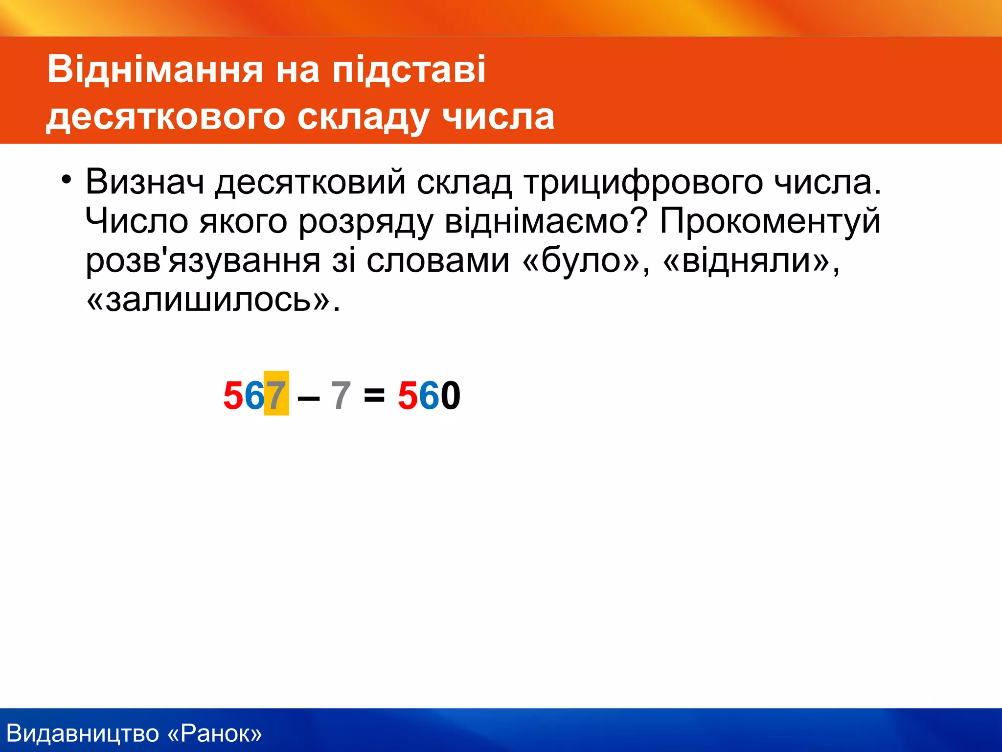 Видавництво «Ранок»
567 – 7 = 560
Віднімання на підставі
десяткового складу числа
• Визнач десятковий склад трицифрового числа.
Число якого розряду віднімаємо? Прокоментуй
розв'язування зі словами «було», «відняли»,
«залишилось».
 