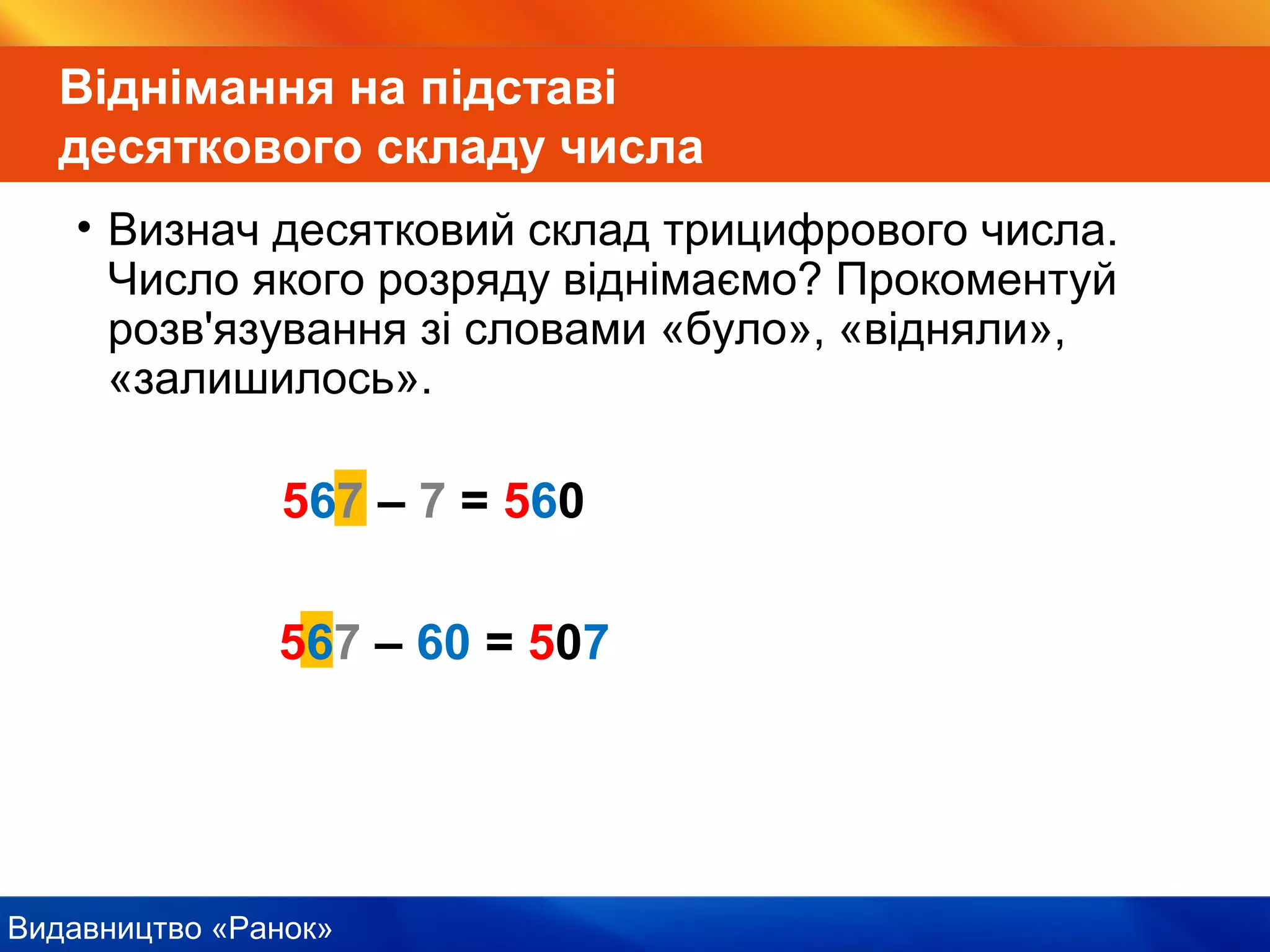 Видавництво «Ранок»
567 – 7 = 560
Віднімання на підставі
десяткового складу числа
• Визнач десятковий склад трицифрового числа.
Число якого розряду віднімаємо? Прокоментуй
розв'язування зі словами «було», «відняли»,
«залишилось».
567 – 60 = 507
 