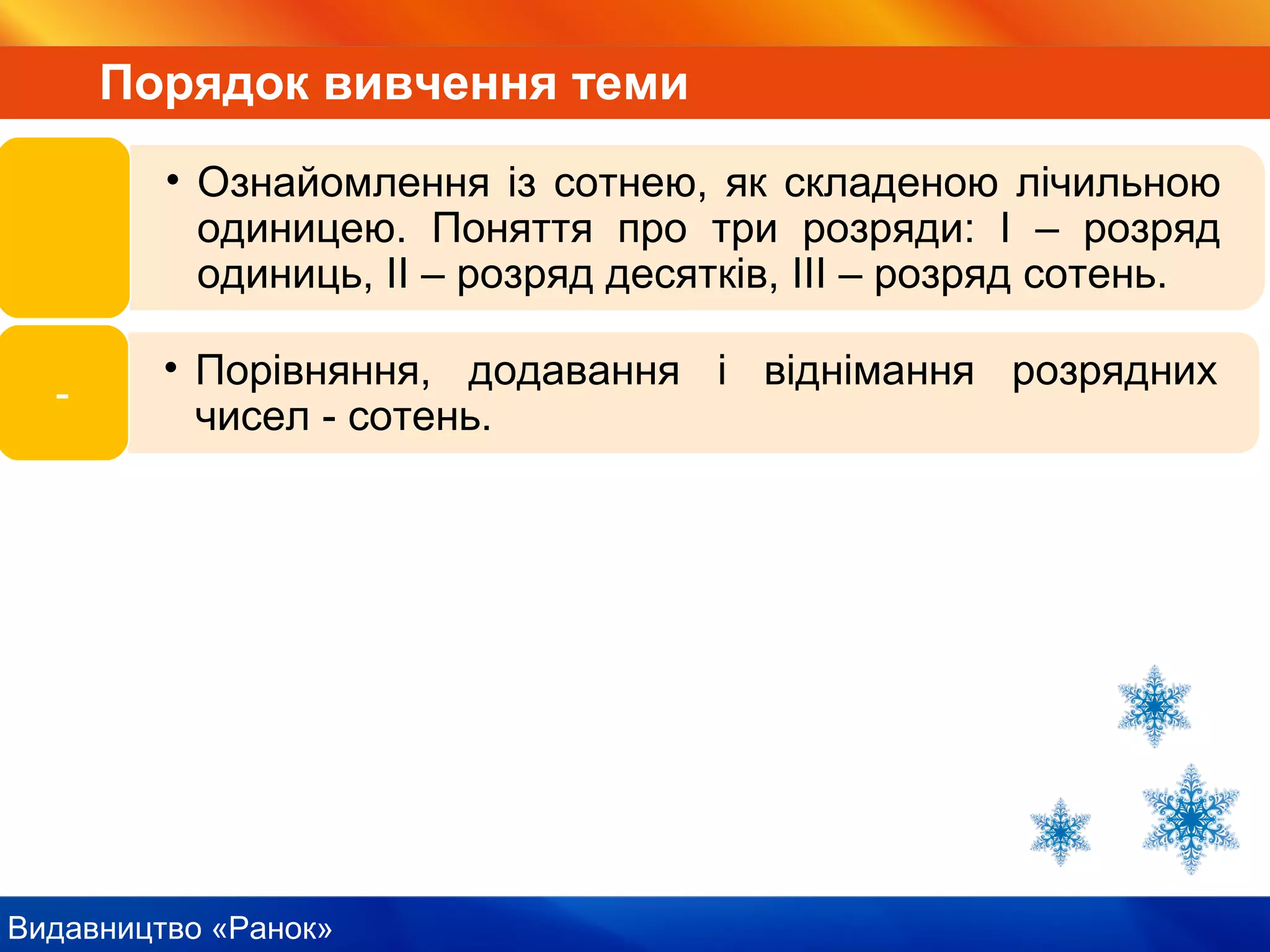 Видавництво «Ранок»
Порядок вивчення теми
• Ознайомлення із сотнею, як складеною лічильною
одиницею. Поняття про три розряди: І – розряд
одиниць, ІІ – розряд десятків, ІІІ – розряд сотень.
• Порівняння, додавання і віднімання розрядних
чисел - сотень.
-
 