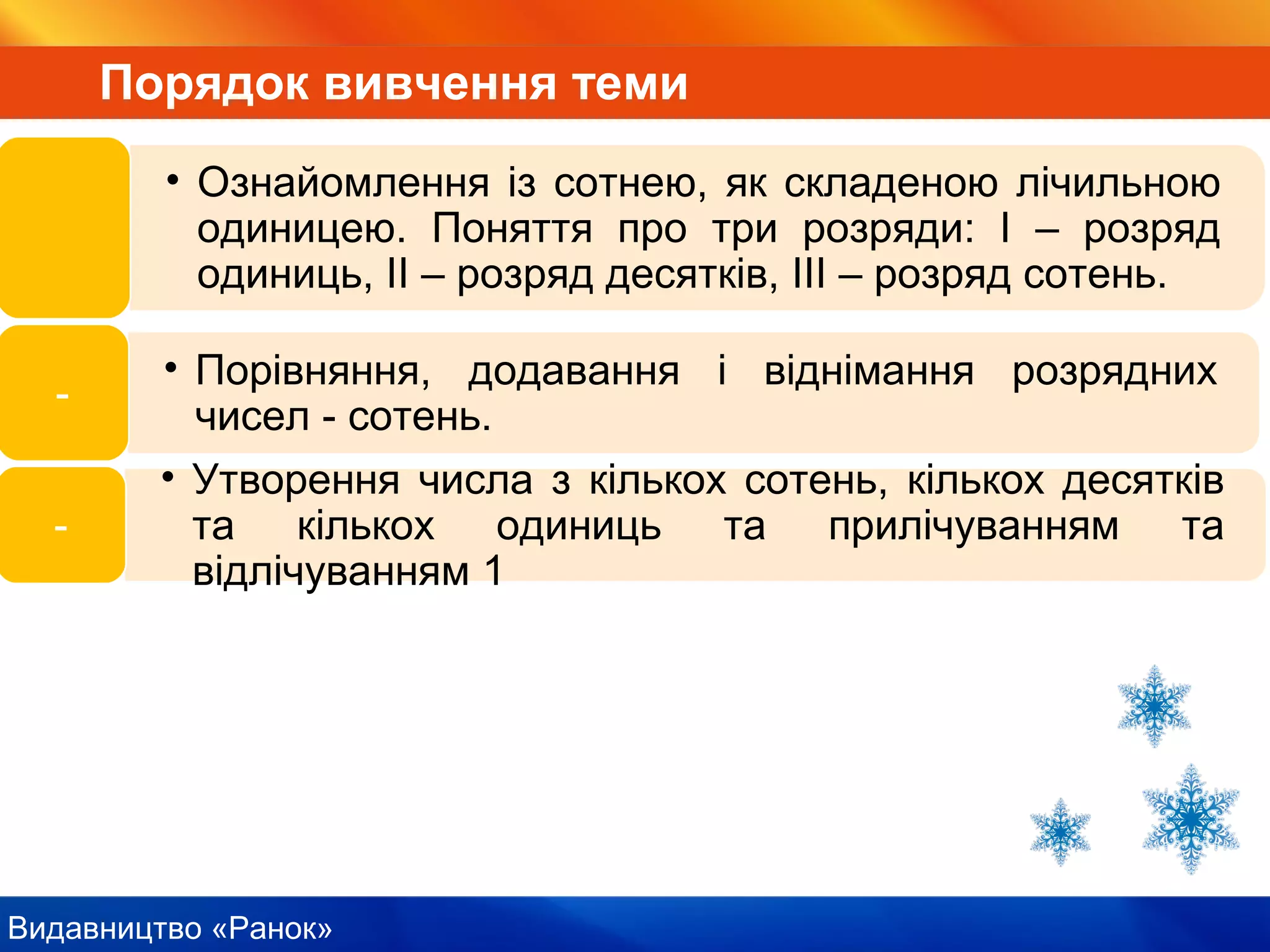 Видавництво «Ранок»
Порядок вивчення теми
• Ознайомлення із сотнею, як складеною лічильною
одиницею. Поняття про три розряди: І – розряд
одиниць, ІІ – розряд десятків, ІІІ – розряд сотень.
• Порівняння, додавання і віднімання розрядних
чисел - сотень.
-
• Утворення числа з кількох сотень, кількох десятків
та кількох одиниць та прилічуванням та
відлічуванням 1
-
 