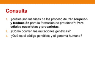 Consulta
1. ¿cuales son las fases de los proceso de transcripción
y traducción para la formación de proteínas?: Para
células eucariotas y procariotas.
2. ¿Cómo ocurren las mutaciones genéticas?
3. ¿Qué es el código genético; y el genoma humano?
 