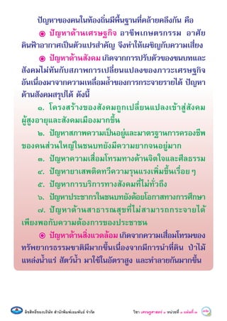 ลิขสิทธิ์ของบริษัท สํานักพิมพเอมพันธ จํากัด วิชา เศรษฐศาสตร์ ๓ หน่วยที่ ๓ 32แผนที่ ó
ปญหาของคนในทองถิ่นมีพื้นฐานที่คลายคลึงกัน คือ
ปญหาดานเศรษฐกิจ อาชีพเกษตรกรรม อาศัย
ดินฟาอากาศเปนตัวแปรสําคัญ จึงทําใหเผชิญกับความเสี่ยง
ปญหาดานสังคมเกิดจากการปรับตัวของชนบทและ
สังคมไมทันกับสภาพการเปลี่ยนแปลงของภาวะเศรษฐกิจ
อันเนื่องมาจากความเหลื่อมลํ้าของการกระจายรายได ปญหา
ดานสังคมสรุปได ดังนี้
๑. โครงสรางของสังคมถูกเปลี่ยนแปลงเขาสูสังคม
ผูสูงอายุและสังคมเมืองมากขึ้น
๒. ปญหาสภาพความเปนอยูและมาตรฐานการครองชีพ
ของคนสวนใหญในชนบทยังมีความยากจนอยูมาก
๓. ปญหาความเสื่อมโทรมทางดานจิตใจและศีลธรรม
๔. ปญหายาเสพติดทวีความรุนแรงเพิ่มขึ้นเรื่อยๆ
๕. ปญหาการบริการทางสังคมที่ไมทั่วถึง
๖. ปญหาประชากรในชนบทยังดอยโอกาสทางการศึกษา
๗. ปญหาดานสาธารณสุขที่ไมสามารถกระจายได
เพียงพอกับความตองการของประชาชน
ปญหาดานสิ่งแวดลอมเกิดจากความเสื่อมโทรมของ
ทรัพยากรธรรมชาติมีมากขึ้นเนื่องจากมีการนําที่ดิน ปาไม
แหลงนํ้าแร สัตวนํ้า มาใชในอัตราสูง และทําลายกันมากขึ้น
 