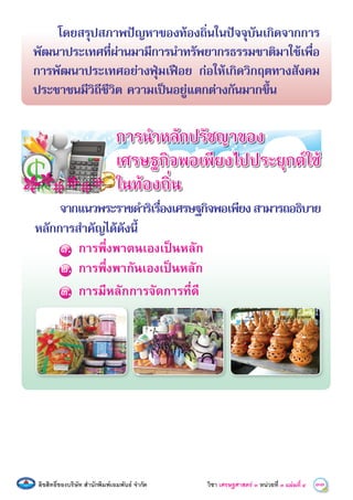 ลิขสิทธิ์ของบริษัท สํานักพิมพเอมพันธ จํากัด วิชา เศรษฐศาสตร์ ๓ หน่วยที่ ๓ 33แผนที่ ๔
โดยสรุปสภาพปญหาของทองถิ่นในปจจุบันเกิดจากการ
พัฒนาประเทศที่ผานมามีการนําทรัพยากรธรรมชาติมาใชเพื่อ
การพัฒนาประเทศอยางฟุมเฟอย กอใหเกิดวิกฤตทางสังคม
ประชาชนมีวิถีชีวิต ความเปนอยูแตกตางกันมากขึ้น
จากแนวพระราชดําริเรื่องเศรษฐกิจพอเพียงสามารถอธิบาย
หลักการสําคัญไดดังนี้
๑. การพึ่งพาตนเองเปนหลัก
๒. การพึ่งพากันเองเปนหลัก
๓. การมีหลักการจัดการที่ดี
การนําหลักปรัชญาของ
เศรษฐกิจพอเพียงไปประยุกตใช
ในทองถิ่น
 