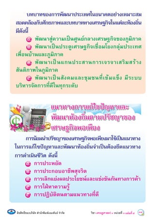 ลิขสิทธิ์ของบริษัท สํานักพิมพเอมพันธ จํากัด วิชา เศรษฐศาสตร์ ๓ หน่วยที่ ๓ 34แผนที่ õ
บทบาทของการพัฒนาประเทศในอนาคตอยางเหมาะสม
สอดคลองกับศักยภาพและบทบาททางเศรษฐกิจในแตละทองถิ่น
มีดังนี้
๑. พัฒนาสูความเปนศูนยกลางเศรษฐกิจของภูมิภาค
๒. พัฒนาเปนประตูเศรษฐกิจเชื่อมโยงกลุมประเทศ
เพื่อนบานและภูมิภาค
๓. พัฒนาเปนแกนประสานการเจรจาเสริมสราง
สันติภาพในภูมิภาค
๔. พัฒนาเปนสังคมและชุมชนที่เขมแข็ง มีระบบ
บริหารจัดการที่ดีในทุกระดับ
แนวทางการแกไขปญหาและ
พัฒนาทองถิ่นตามปรัชญาของ
เศรษฐกิจพอเพียง
การนอมนําปรัชญาของเศรษฐกิจพอเพียงมาใชเปนแนวทาง
ในการแกไขปญหาและพัฒนาทองถิ่นจําเปนตองยึดแนวทาง
การดําเนินชีวิต ดังนี้
๑. การประหยัด
๒. การประกอบอาชีพสุจริต
๓. การเลิกแยงผลประโยชนและแขงขันกันทางการคา
๔. การใฝหาความรู
๕. การปฏิบัติตนตามแนวทางที่ดี
 