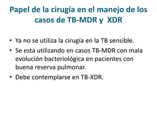 Papel de la cirugía en el manejo de los
casos de TB-MDR y XDR
• Ya no se utiliza la cirugía en la TB sensible.
• Se esta utilizando en casos TB-MDR con mala
evolución bacteriológica en pacientes con
buena reserva pulmonar.
• Debe contemplarse en TB-XDR.
 