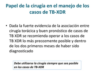 • Dada la fuerte evidencia de la asociación entre
cirugía torácica y buen pronóstico de casos de
TB XDR se recomienda operar a los casos de
TB XDR lo más precozmente posible y dentro
de los dos primeros meses de haber sido
diagnosticado
Papel de la cirugía en el manejo de los
casos de TB-XDR
Debe utilizarse la cirugía siempre que sea posible
en los casos de TB-XDR
 