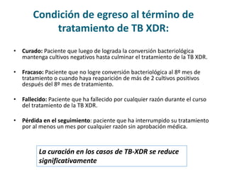 Condición de egreso al término de
tratamiento de TB XDR:
• Curado: Paciente que luego de lograda la conversión bacteriológica
mantenga cultivos negativos hasta culminar el tratamiento de la TB XDR.
• Fracaso: Paciente que no logre conversión bacteriológica al 8º mes de
tratamiento o cuando haya reaparición de más de 2 cultivos positivos
después del 8º mes de tratamiento.
• Fallecido: Paciente que ha fallecido por cualquier razón durante el curso
del tratamiento de la TB XDR.
• Pérdida en el seguimiento: paciente que ha interrumpido su tratamiento
por al menos un mes por cualquier razón sin aprobación médica.
La curación en los casos de TB-XDR se reduce
significativamente
 