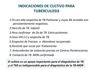 INDICACIONES DE CULTIVO PARA
TUBERCULOSIS
1.Px con alta sospecha de TB Pulmonar y cuyas Bk seriadas son
persistentemente negativas.
2.Para Dx de TB Infantil
3.Para confirmar de Dx de TB Extra pulmonar.
4.Caso VIH (+) y sospecha de TB
5.Sospecha de Fracaso o Abandono recuperado.
6.Paciente que recae por Tratamiento
7. Antecedentes de estancias previas en Centros Penitenciarios.
8. Contacto de TB MDR confirmado
El cultivo es un apoyo importante para el diagnóstico de TB
y el TSD es indispensable para el diagnóstico de la TB-MDR
 