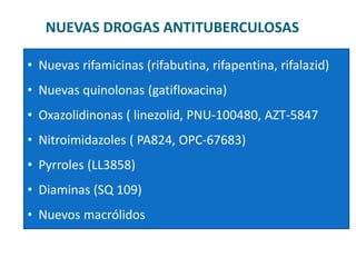 NUEVAS DROGAS ANTITUBERCULOSAS
• Nuevas rifamicinas (rifabutina, rifapentina, rifalazid)
• Nuevas quinolonas (gatifloxacina)
• Oxazolidinonas ( linezolid, PNU-100480, AZT-5847
• Nitroimidazoles ( PA824, OPC-67683)
• Pyrroles (LL3858)
• Diaminas (SQ 109)
• Nuevos macrólidos
 