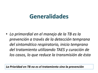Generalidades
• Lo primordial en el manejo de la TB es la
prevención a través de la detección temprana
del sintomático respiratorio, inicio temprano
del tratamiento utilizando TAES y curación de
los casos, lo que reduce la transmisión de ésta
La Prioridad en TB no es el tratamiento sino la prevención
 