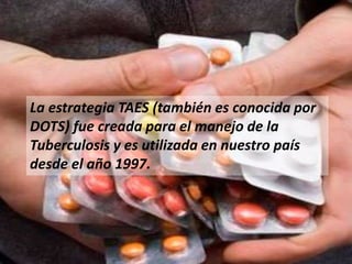 La estrategia TAES (también es conocida por
DOTS) fue creada para el manejo de la
Tuberculosis y es utilizada en nuestro país
desde el año 1997.
 