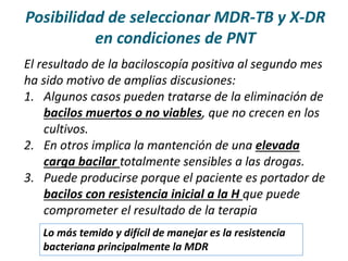 El resultado de la baciloscopía positiva al segundo mes
ha sido motivo de amplias discusiones:
1. Algunos casos pueden tratarse de la eliminación de
bacilos muertos o no viables, que no crecen en los
cultivos.
2. En otros implica la mantención de una elevada
carga bacilar totalmente sensibles a las drogas.
3. Puede producirse porque el paciente es portador de
bacilos con resistencia inicial a la H que puede
comprometer el resultado de la terapia
Posibilidad de seleccionar MDR-TB y X-DR
en condiciones de PNT
Lo más temido y difícil de manejar es la resistencia
bacteriana principalmente la MDR
 