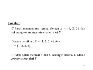 17
Jawaban:
C harus mengandung semua elemen A = {1, 2, 3} dan
sekurang-kurangnya satu elemen dari B.
Dengan demikian, C = {1, 2, 3, 4} atau
C = {1, 2, 3, 5}.
C tidak boleh memuat 4 dan 5 sekaligus karena C adalah
proper subset dari B.
 