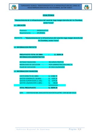 “EXPEDIENTE TECNICO: “MANTENIMIENTO DE LA INFRAESTRUCTURA DEL CANAL DE
RIEGO MARGEN DERECHA DEL RIO CHUMBAO, SECTOR YUNCA”.
“EXPEDIENTE TECNICO: “MANTENIMIENTO DE LA INFRAESTRUCTURA DEL CANAL DE
RIEGO MARGEN DERECHA DEL RIO CHUMBAO, SECTOR YUNCA”.
G o b i e r n o R e g i o n a l d e A p u r í m a c P á g i n a 1 | 1
FICHA TÉCNICA
“Mantenimiento de la infraestructura del canal de riego margen derecha del rio Chumbao,
sector Yunca”
1.1 UBICACIÓN
Provincia : ANDAHUAYLAS
Departamento : APURIMAC
PROYECTO : “Mantenimiento de la infraestructura del canal de riego margen derecha del
rio Chumbao, sector Yunca”
1.2 INFORMACION PROYECTO
PRESUPUESTO TOTAL DE OBRA : S/. 28294.58
INFORMACIONADMINISTRATIVA
ENTIDADFINANCIERA : RECURSOS PROPIOS
MODALIDAD DE EJECUCION : POR ADMINISTRACION DIRECTA
PLAZODE EJECUCION : 20 DÍASCALENDARIO
1.3 INFORMACION FINANCIERA
COSTODIRECTO DE OBRA : S/. 22486.78
GASTOS GENERALES (18.66%) : S/. 4195.20
GASTOS SUPERVISION (5.15%) : S/. 1374.00
GASTOS LIQUIDACION (1.06%) : S/. 238.60
===========
TOTAL PRESUPUESTO S/. 28294.58
SON: VENTIOCHOMIL DOSCIENTOSNOVENTICUATRO CON 58/100 SOLES
 