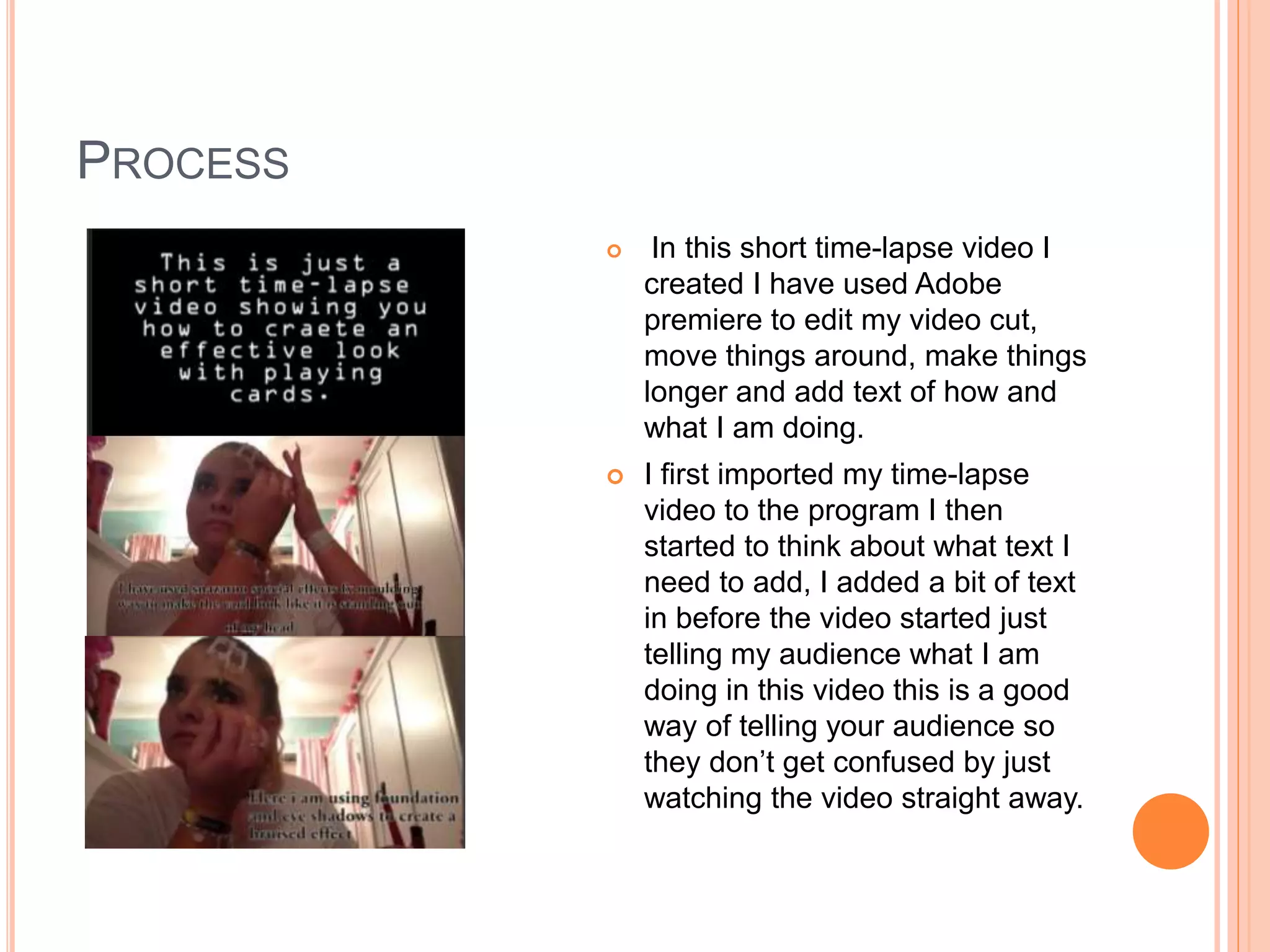 PROCESS
 In this short time-lapse video I
created I have used Adobe
premiere to edit my video cut,
move things around, make things
longer and add text of how and
what I am doing.
 I first imported my time-lapse
video to the program I then
started to think about what text I
need to add, I added a bit of text
in before the video started just
telling my audience what I am
doing in this video this is a good
way of telling your audience so
they don’t get confused by just
watching the video straight away.
 