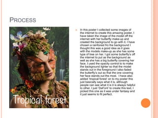 PROCESS
 In this poster I collected some images of
the internet to create this amazing poster, I
have taken the image of the model off the
internet with her butterfly make-up and
created the background to go with it. I have
chosen a rainforest fro the background I
thought this was a good idea as it goes
with the models make-up as she has some
type of tree on her. I got some butterfly’s off
the internet to put as the background as
well as she has a big butterfly covering her
face. I used the opacity control to to make
the background lighter so that the model
stands out in the foreground I also faded
the butterfly’s out so that the one covering
her face stands out the most. I have also
added ‘tropical forest’ on to my poster this
just basically says what it is, although
people can see what it is it is always helpful
to other. I just ‘DaFont’ to create this text, I
picked this one as it was under fantasy and
it just seems to fit perfect.
 