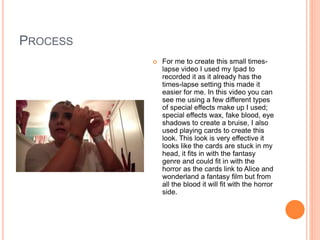 PROCESS
 For me to create this small times-
lapse video I used my Ipad to
recorded it as it already has the
times-lapse setting this made it
easier for me. In this video you can
see me using a few different types
of special effects make up I used;
special effects wax, fake blood, eye
shadows to create a bruise, I also
used playing cards to create this
look. This look is very effective it
looks like the cards are stuck in my
head, it fits in with the fantasy
genre and could fit in with the
horror as the cards link to Alice and
wonderland a fantasy film but from
all the blood it will fit with the horror
side.
 
