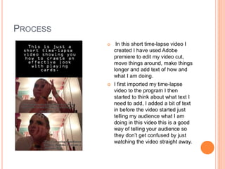 PROCESS
 In this short time-lapse video I
created I have used Adobe
premiere to edit my video cut,
move things around, make things
longer and add text of how and
what I am doing.
 I first imported my time-lapse
video to the program I then
started to think about what text I
need to add, I added a bit of text
in before the video started just
telling my audience what I am
doing in this video this is a good
way of telling your audience so
they don’t get confused by just
watching the video straight away.
 