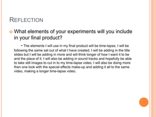 REFLECTION
 What elements of your experiments will you include
in your final product?
- The elements I will use in my final product will be time-lapse, I will be
following the same set out of what I have created, I will be adding in the title
slides but I will be adding in more and will think longer of how I want it to be
and the place of it. I will also be adding in sound tracks and hopefully be able
to take still images to cut in to my time-lapse video. I will also be doing more
then one look with the special effects make-up and adding it all to the same
video, making a longer time-lapse video.
 