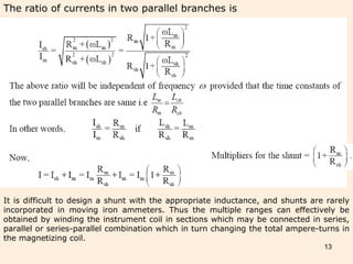 13
The ratio of currents in two parallel branches is
It is difficult to design a shunt with the appropriate inductance, and shunts are rarely
incorporated in moving iron ammeters. Thus the multiple ranges can effectively be
obtained by winding the instrument coil in sections which may be connected in series,
parallel or series-parallel combination which in turn changing the total ampere-turns in
the magnetizing coil.
 