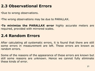 21
2.3 Observational Errors
•Due to wrong observations.
•The wrong observations may be due to PARALLAX.
•To minimize the PARALLAX error highly accurate meters are
required, provided with mirrored scales.
2.4 Random Errors
After calculating all systematic errors, it is found that there are still
some errors in measurement are left. These errors are known as
random errors.
Some of the reasons of the appearance of these errors are known but
still some reasons are unknown. Hence we cannot fully eliminate
these kinds of error.
 