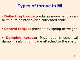 3
Types of torque in MI
• Deflecting torque produces movement on an
aluminum pointer over a calibrated scale
• Control torque: provided by spring or weight
• Damping torque: Pneumatic (mechanical
damping) aluminum vane attached to the shaft
 