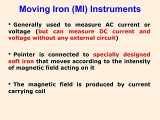 Moving Iron (MI) Instruments
• Generally used to measure AC current or
voltage (but can measure DC current and
voltage without any external circuit)
• Pointer is connected to specially designed
soft iron that moves according to the intensity
of magnetic field acting on it
• The magnetic field is produced by current
carrying coil
 