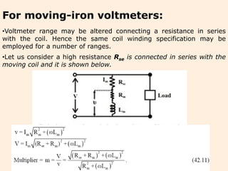 For moving-iron voltmeters:
•Voltmeter range may be altered connecting a resistance in series
with the coil. Hence the same coil winding specification may be
employed for a number of ranges.
•Let us consider a high resistance Rse is connected in series with the
moving coil and it is shown below.
 