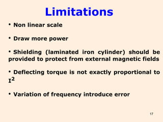 17
• Non linear scale
• Draw more power
• Shielding (laminated iron cylinder) should be
provided to protect from external magnetic fields
• Deflecting torque is not exactly proportional to
I2
• Variation of frequency introduce error
Limitations
 