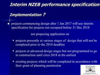 Interim NZEB performance specification
Implementation ?
 projects commencing design after 1 Jan 2017 will use interim
specification for projects not occupied before 31 Dec 2018
not proposing application on
 projects presently at various stages of design that will not be
completed prior to the 2018 deadline
 projects at advanced design stages but not programmed to go
to construction until circa 2018 at the earliest
 existing projects which will be completed in accordance with
their grant of planning permission
 