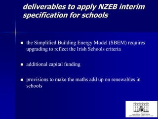 deliverables to apply NZEB interim
specification for schools
 the Simplified Building Energy Model (SBEM) requires
upgrading to reflect the Irish Schools criteria
 additional capital funding
 provisions to make the maths add up on renewables in
schools
 