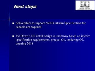 Next steps
 deliverables to support NZEB interim Specification for
schools are required
 the Down’s NS detail design is underway based on interim
specification requirements, prequal Q1, tendering Q2,
opening 2018
 
