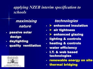maximising
nature
• passive solar
design
• daylighting
• quality ventilation
technologies
• > enhanced insulation
• > air tightness
• > enhanced glazing
• lighting & controls
• heating & controls
• water efficiency
• I.T. & web based
technologies
• renewable energy on site
• thermal bridging
applying NZEB interim specification to
schools
 
